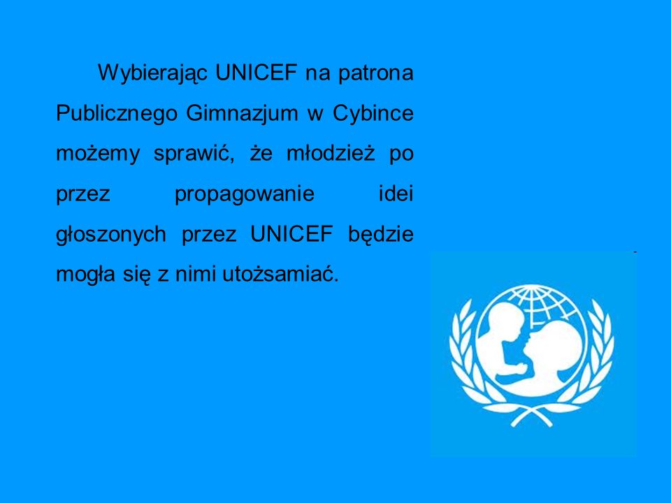 Wybierając UNICEF na patrona Publicznego Gimnazjum w Cybince możemy sprawić, że młodzież po przez propagowanie idei głoszonych przez UNICEF będzie mogła się z nimi utożsamiać.