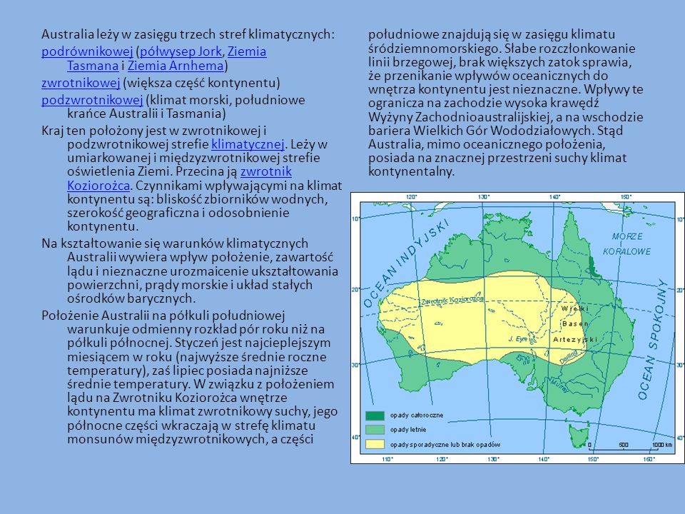 Australia leży w zasięgu trzech stref klimatycznych: podrównikowej (półwysep Jork, Ziemia Tasmana i Ziemia Arnhema) zwrotnikowej (większa część kontynentu) podzwrotnikowej (klimat morski, południowe krańce Australii i Tasmania) Kraj ten położony jest w zwrotnikowej i podzwrotnikowej strefie klimatycznej.
