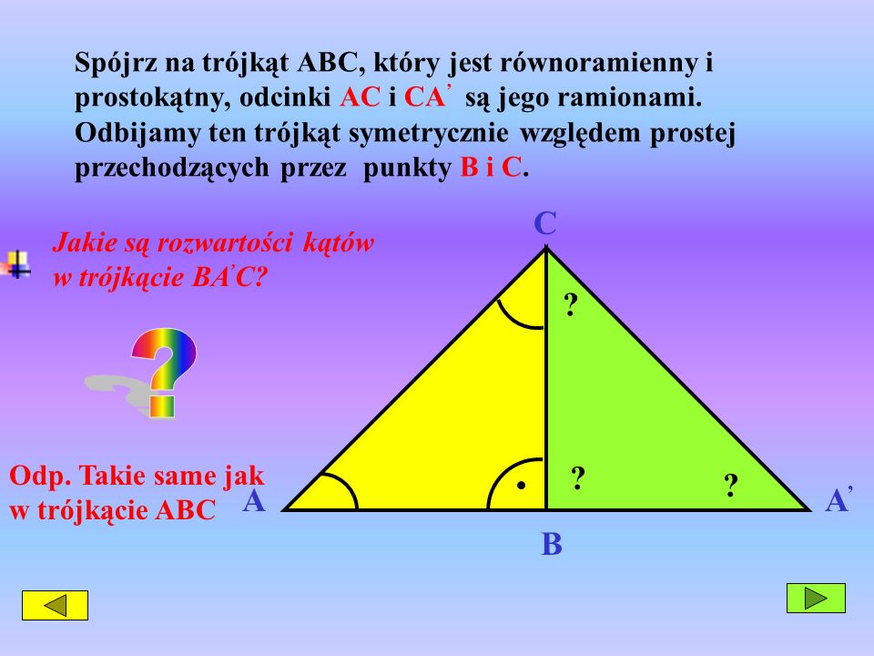 Spójrz na trójkąt ABC, który jest równoramienny i prostokątny, odcinki AC i CA’ są jego ramionami. Odbijamy ten trójkąt symetrycznie względem prostej przechodzących przez punkty B i C.
