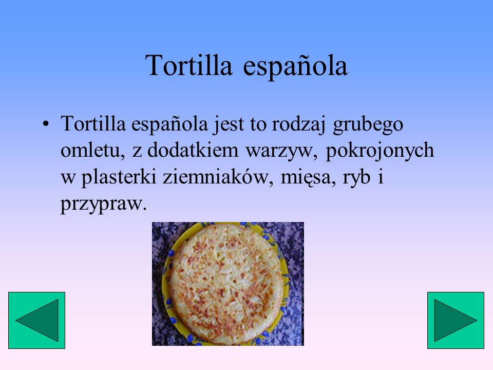 Tortilla española Tortilla española jest to rodzaj grubego omletu, z dodatkiem warzyw, pokrojonych w plasterki ziemniaków, mięsa, ryb i przypraw.