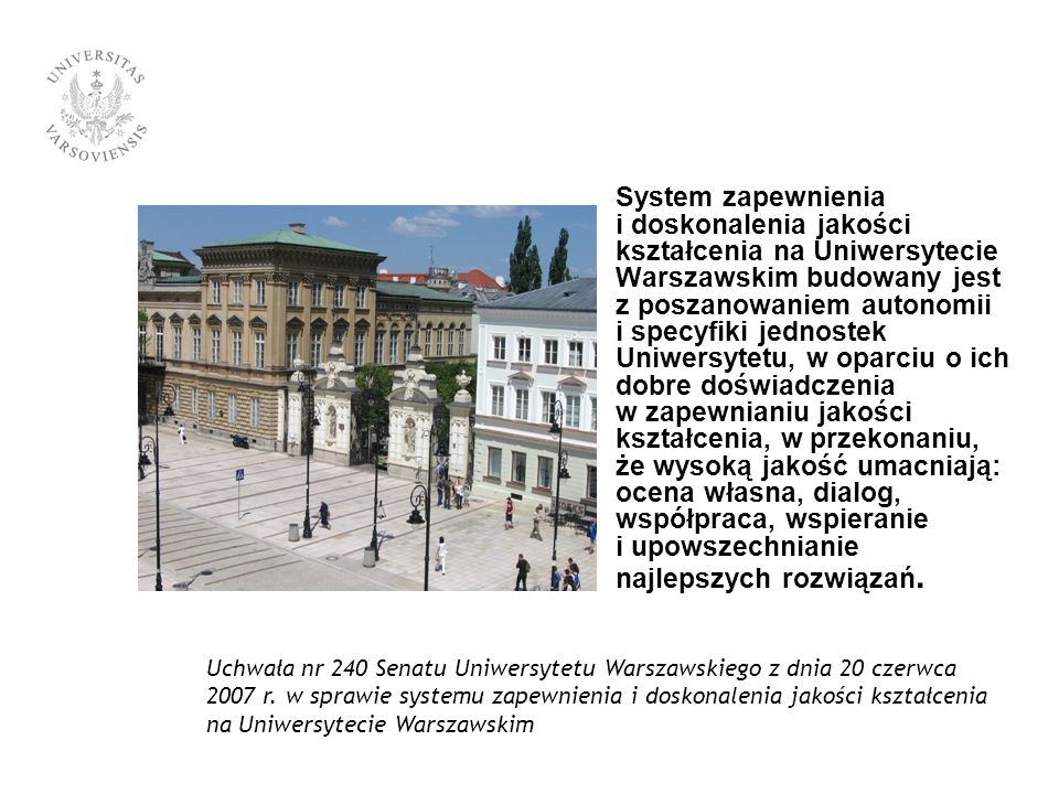 System zapewnienia i doskonalenia jakości kształcenia na Uniwersytecie Warszawskim budowany jest z poszanowaniem autonomii i specyfiki jednostek Uniwersytetu, w oparciu o ich dobre doświadczenia w zapewnianiu jakości kształcenia, w przekonaniu, że wysoką jakość umacniają: ocena własna, dialog, współpraca, wspieranie i upowszechnianie najlepszych rozwiązań.