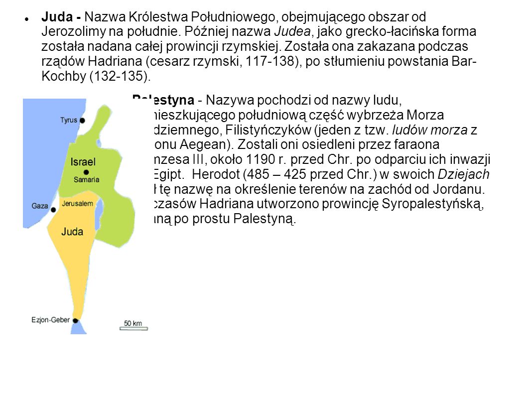 Juda - Nazwa Królestwa Południowego, obejmującego obszar od Jerozolimy na południe. Później nazwa Judea, jako grecko-łacińska forma została nadana całej prowincji rzymskiej. Została ona zakazana podczas rządów Hadriana (cesarz rzymski, ), po stłumieniu powstania Bar- Kochby ( ).