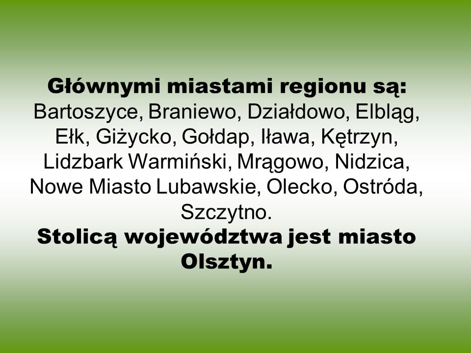 Głównymi miastami regionu są: Bartoszyce, Braniewo, Działdowo, Elbląg, Ełk, Giżycko, Gołdap, Iława, Kętrzyn, Lidzbark Warmiński, Mrągowo, Nidzica, Nowe Miasto Lubawskie, Olecko, Ostróda, Szczytno.