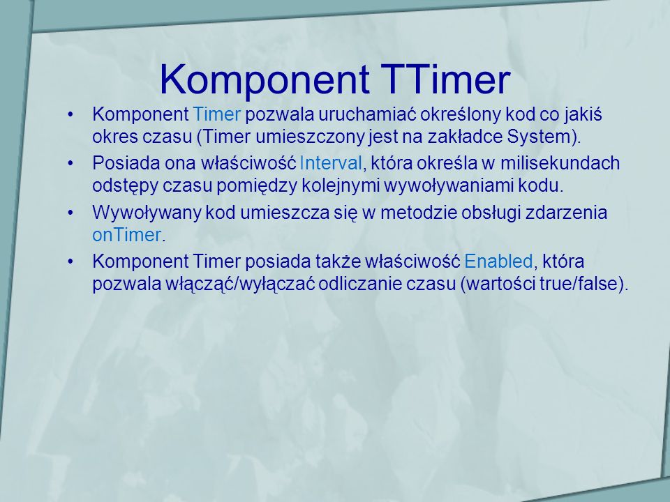 Komponent TTimer Komponent Timer pozwala uruchamiać określony kod co jakiś okres czasu (Timer umieszczony jest na zakładce System).