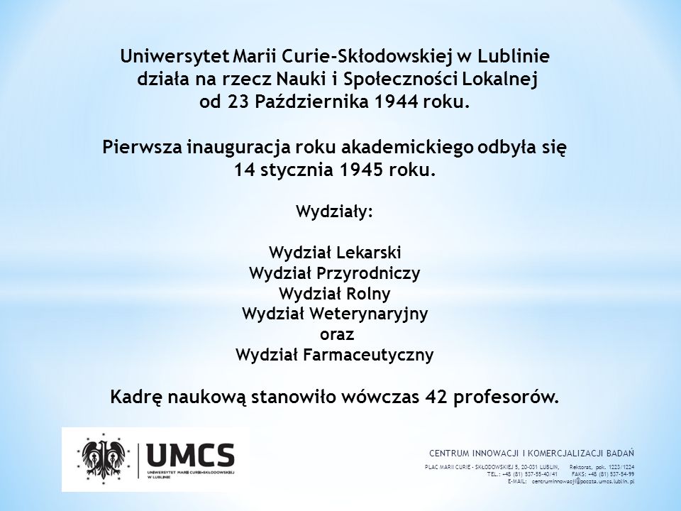 Uniwersytet Marii Curie-Skłodowskiej w Lublinie działa na rzecz Nauki i Społeczności Lokalnej od 23 Października 1944 roku. Pierwsza inauguracja roku akademickiego odbyła się 14 stycznia 1945 roku. Wydziały: Wydział Lekarski Wydział Przyrodniczy Wydział Rolny Wydział Weterynaryjny oraz Wydział Farmaceutyczny Kadrę naukową stanowiło wówczas 42 profesorów.