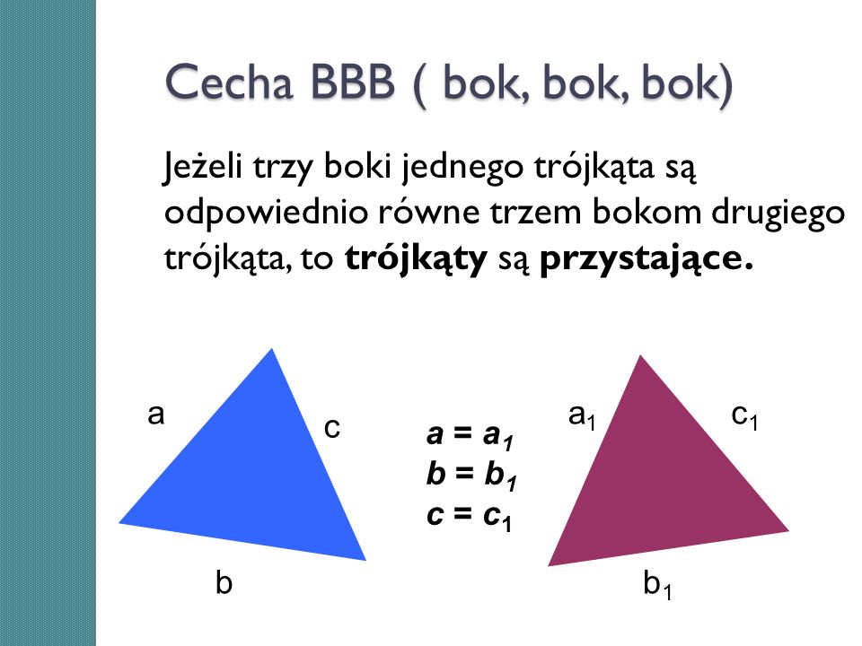Cecha BBB ( bok, bok, bok) Jeżeli trzy boki jednego trójkąta są odpowiednio równe trzem bokom drugiego trójkąta, to trójkąty są przystające.