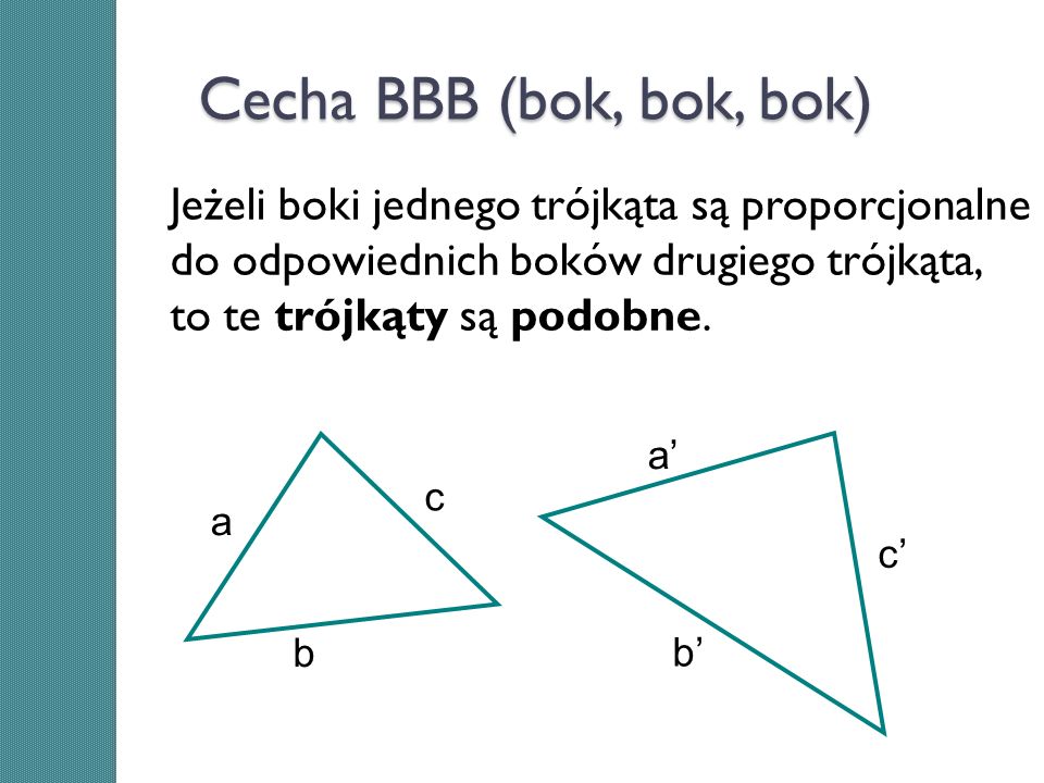 Cecha BBB (bok, bok, bok) Jeżeli boki jednego trójkąta są proporcjonalne do odpowiednich boków drugiego trójkąta, to te trójkąty są podobne.