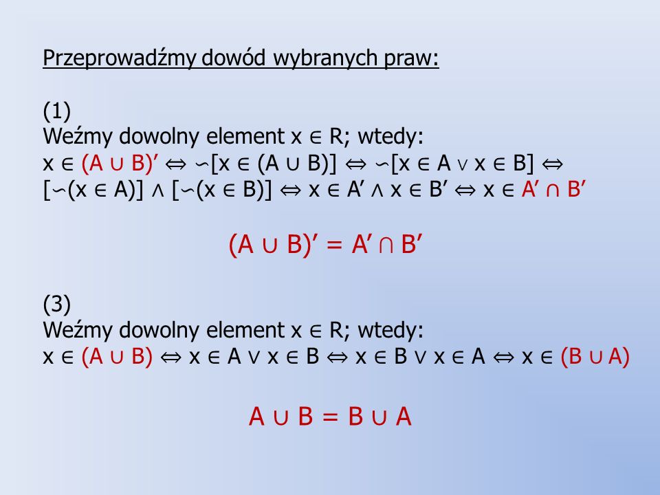 Przeprowadźmy dowód wybranych praw: (1) Weźmy dowolny element x ∈ R; wtedy: x ∈ (A ∪ B)’ ⇔ ∽[x ∈ (A ∪ B)] ⇔ ∽[x ∈ A ∨ x ∈ B] ⇔ [∽(x ∈ A)] ∧ [∽(x ∈ B)] ⇔ x ∈ A’ ∧ x ∈ B’ ⇔ x ∈ A’ ∩ B’ (A ∪ B)’ = A’ ∩ B’ (3) Weźmy dowolny element x ∈ R; wtedy: x ∈ (A ∪ B) ⇔ x ∈ A ∨ x ∈ B ⇔ x ∈ B ∨ x ∈ A ⇔ x ∈ (B ∪ A)
