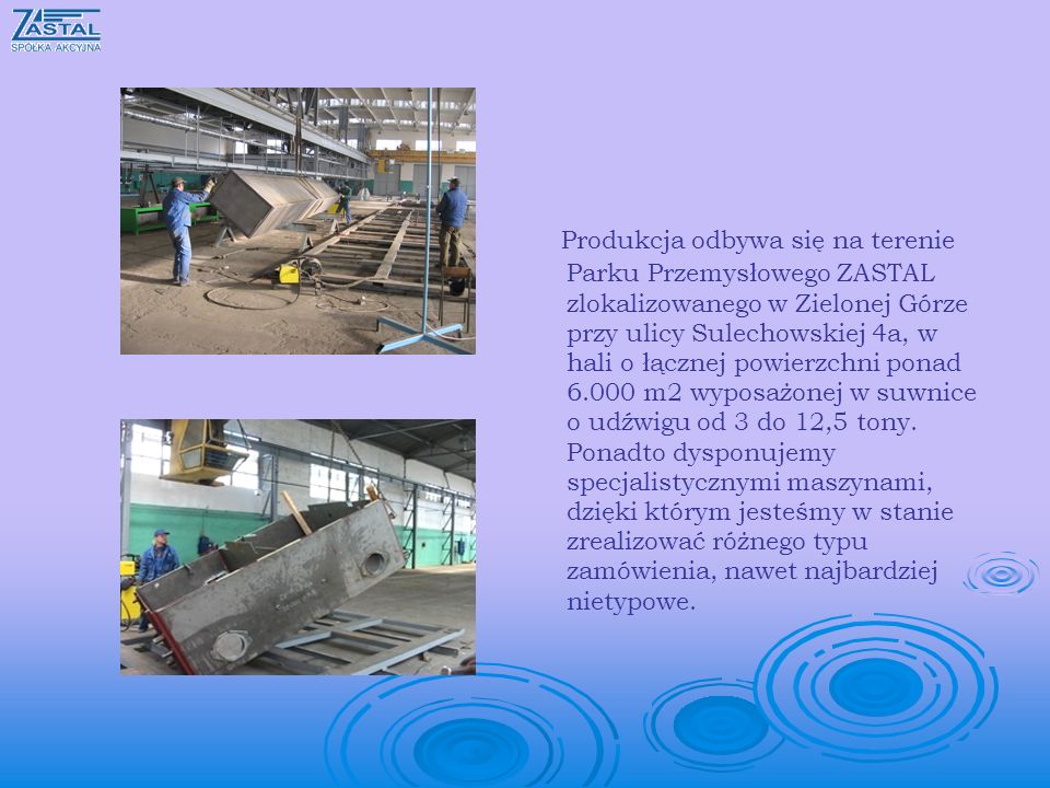 Produkcja odbywa się na terenie Parku Przemysłowego ZASTAL zlokalizowanego w Zielonej Górze przy ulicy Sulechowskiej 4a, w hali o łącznej powierzchni ponad m2 wyposażonej w suwnice o udźwigu od 3 do 12,5 tony.