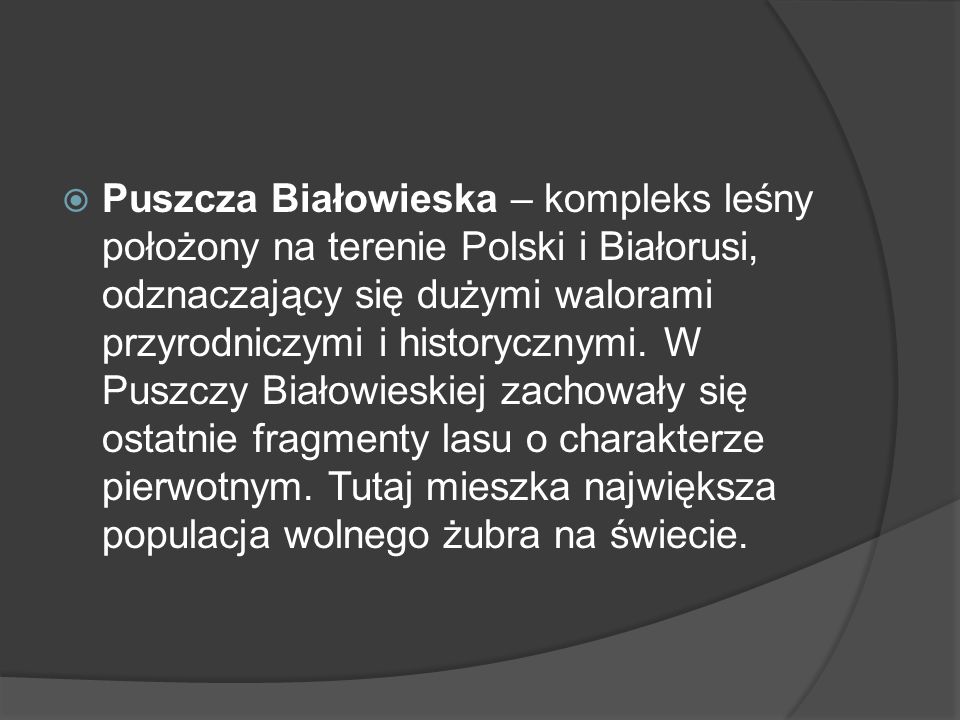 Puszcza Białowieska – kompleks leśny położony na terenie Polski i Białorusi, odznaczający się dużymi walorami przyrodniczymi i historycznymi.