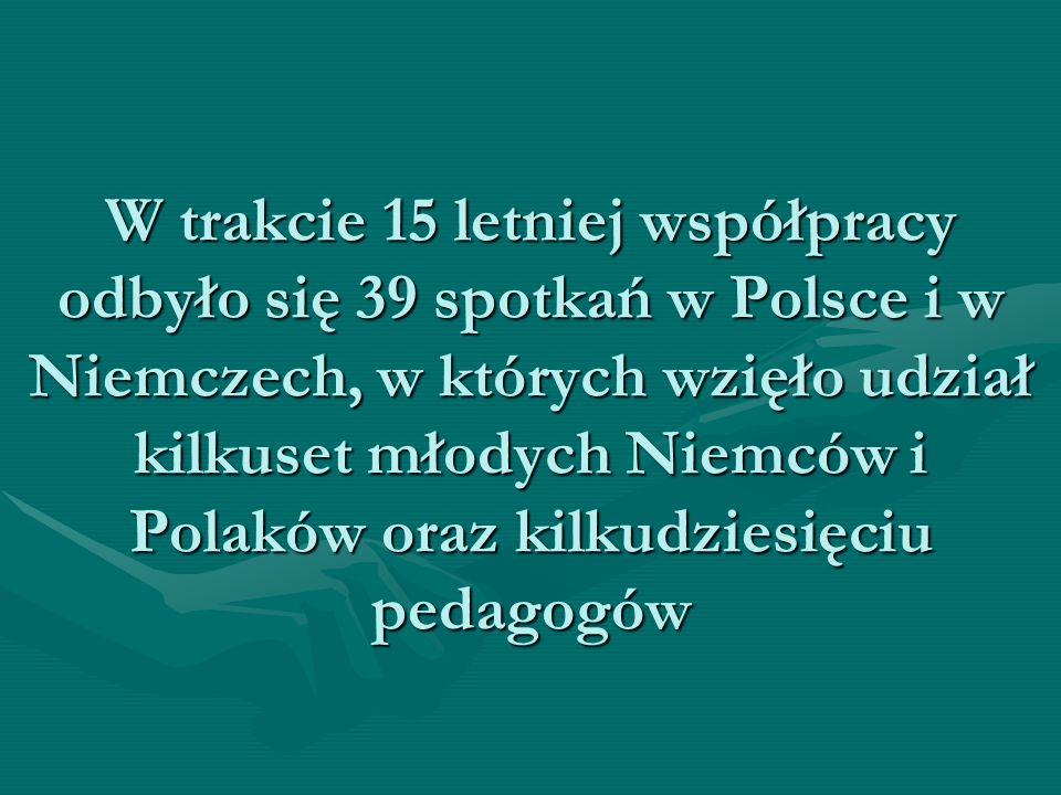 W trakcie 15 letniej współpracy odbyło się 39 spotkań w Polsce i w Niemczech, w których wzięło udział kilkuset młodych Niemców i Polaków oraz kilkudziesięciu pedagogów