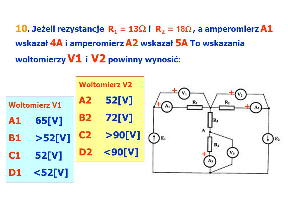 10. Jeżeli rezystancje R1 = 13 i R2 = 18 , a amperomierz A1 wskazał 4A i amperomierz A2 wskazał 5A To wskazania woltomierzy V1 i V2 powinny wynosić: