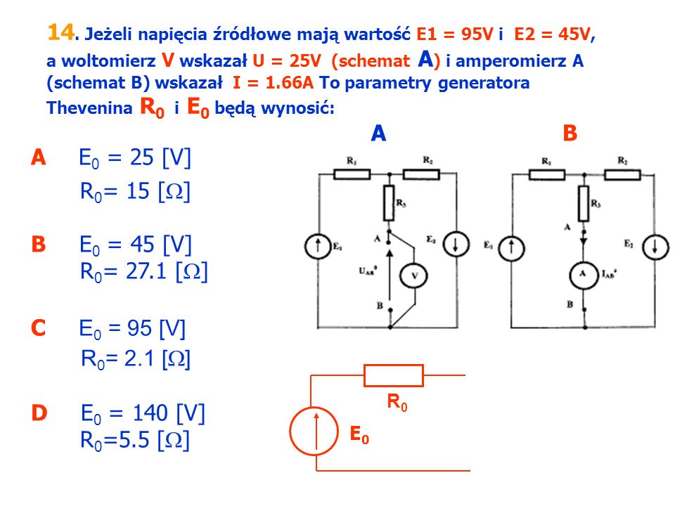 14. Jeżeli napięcia źródłowe mają wartość E1 = 95V i E2 = 45V, a woltomierz V wskazał U = 25V (schemat A) i amperomierz A (schemat B) wskazał I = 1.66A To parametry generatora Thevenina R0 i E0 będą wynosić: