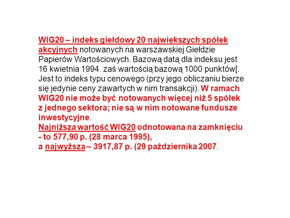 WIG20 – indeks giełdowy 20 największych spółek akcyjnych notowanych na warszawskiej Giełdzie Papierów Wartościowych. Bazową datą dla indeksu jest 16 kwietnia zaś wartością bazową 1000 punktów[. Jest to indeks typu cenowego (przy jego obliczaniu bierze się jedynie ceny zawartych w nim transakcji). W ramach WIG20 nie może być notowanych więcej niż 5 spółek z jednego sektora; nie są w nim notowane fundusze inwestycyjne.