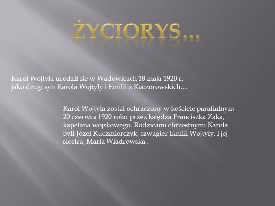 Życiorys… Karol Wojtyła urodził się w Wadowicach 18 maja 1920 r. jako drugi syn Karola Wojtyły i Emilii z Kaczorowskich…