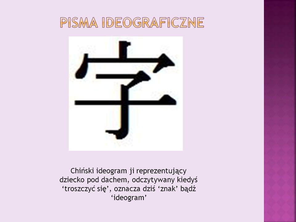 Pisma ideograficzne Chiński ideogram ji reprezentujący dziecko pod dachem, odczytywany kiedyś ‘troszczyć się’, oznacza dziś ‘znak’ bądź ‘ideogram’