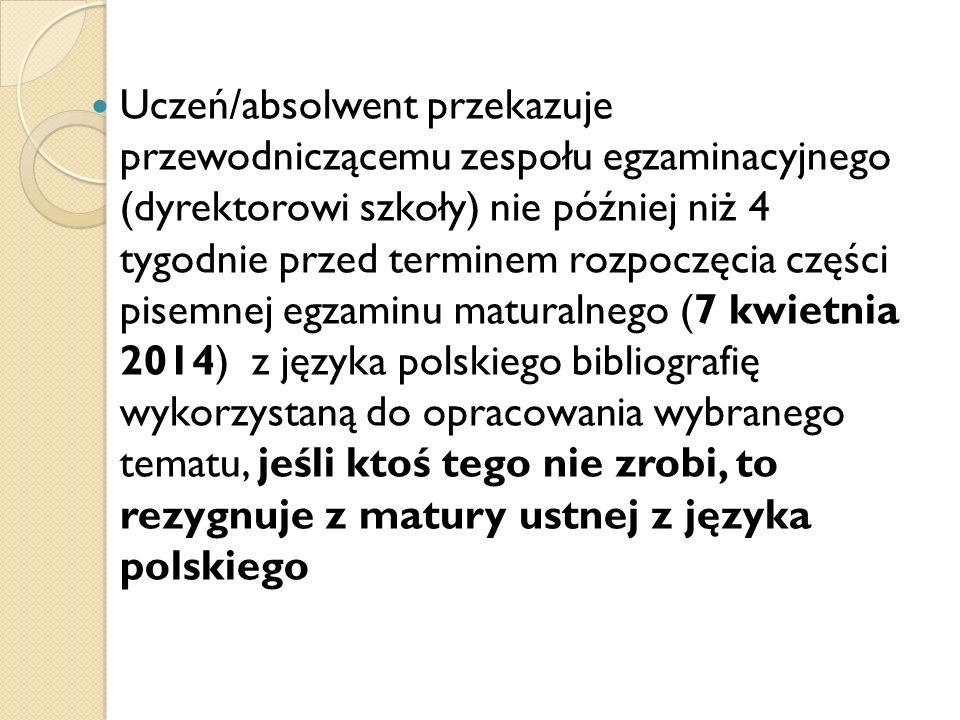 Uczeń/absolwent przekazuje przewodniczącemu zespołu egzaminacyjnego (dyrektorowi szkoły) nie później niż 4 tygodnie przed terminem rozpoczęcia części pisemnej egzaminu maturalnego (7 kwietnia 2014) z języka polskiego bibliografię wykorzystaną do opracowania wybranego tematu, jeśli ktoś tego nie zrobi, to rezygnuje z matury ustnej z języka polskiego