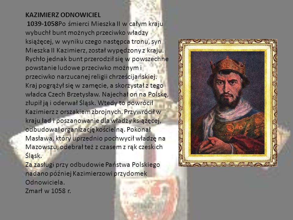 KAZIMIERZ ODNOWICIEL Po śmierci Mieszka II w całym kraju wybuchł bunt możnych przeciwko władzy książęcej, w wyniku czego następca tronu, syn Mieszka II Kazimierz, został wypędzony z kraju.