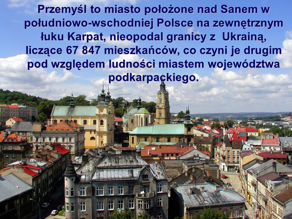 Przemyśl to miasto położone nad Sanem w południowo-wschodniej Polsce na zewnętrznym łuku Karpat, nieopodal granicy z Ukrainą, liczące mieszkańców, co czyni je drugim pod względem ludności miastem województwa podkarpackiego.