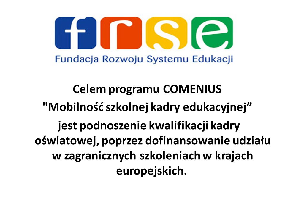 Celem programu COMENIUS Mobilność szkolnej kadry edukacyjnej jest podnoszenie kwalifikacji kadry oświatowej, poprzez dofinansowanie udziału w zagranicznych szkoleniach w krajach europejskich.
