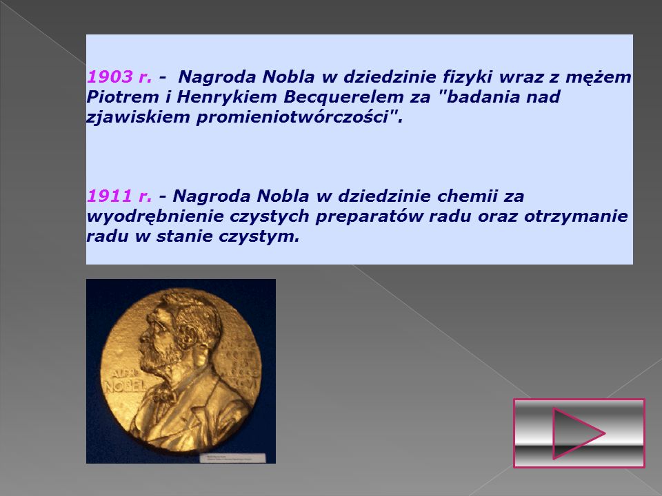 1903 r. - Nagroda Nobla w dziedzinie fizyki wraz z mężem Piotrem i Henrykiem Becquerelem za badania nad zjawiskiem promieniotwórczości .
