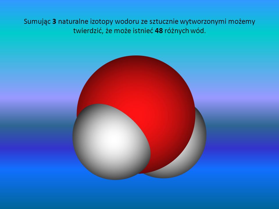 Sumując 3 naturalne izotopy wodoru ze sztucznie wytworzonymi możemy twierdzić, że może istnieć 48 różnych wód.