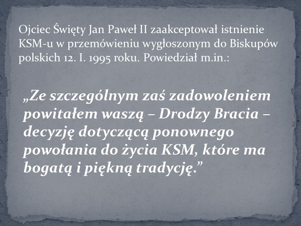 Ojciec Święty Jan Paweł II zaakceptował istnienie KSM-u w przemówieniu wygłoszonym do Biskupów polskich 12. I roku. Powiedział m.in.: