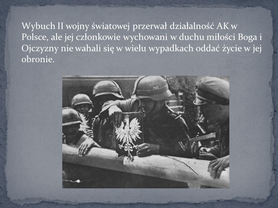 Wybuch II wojny światowej przerwał działalność AK w Polsce, ale jej członkowie wychowani w duchu miłości Boga i Ojczyzny nie wahali się w wielu wypadkach oddać życie w jej obronie.