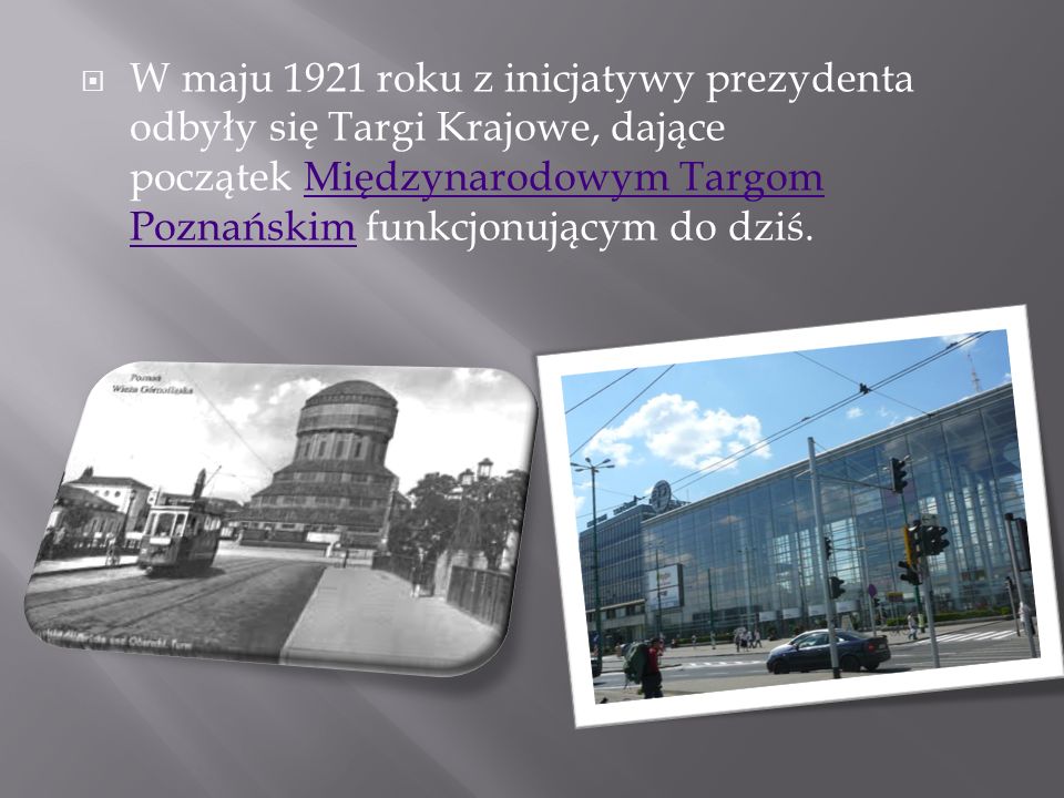 W maju 1921 roku z inicjatywy prezydenta odbyły się Targi Krajowe, dające początek Międzynarodowym Targom Poznańskim funkcjonującym do dziś.