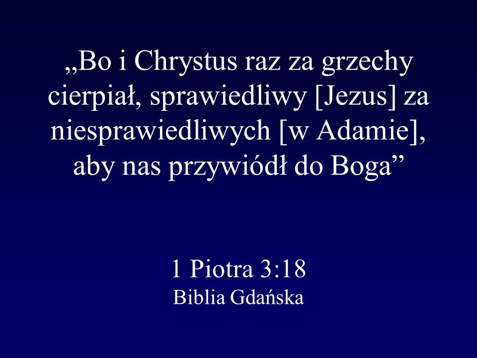 „Bo i Chrystus raz za grzechy cierpiał, sprawiedliwy [Jezus] za niesprawiedliwych [w Adamie], aby nas przywiódł do Boga 1 Piotra 3:18 Biblia Gdańska