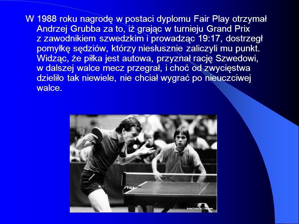 W 1988 roku nagrodę w postaci dyplomu Fair Play otrzymał Andrzej Grubba za to, iż grając w turnieju Grand Prix z zawodnikiem szwedzkim i prowadząc 19:17, dostrzegł pomyłkę sędziów, którzy niesłusznie zaliczyli mu punkt.
