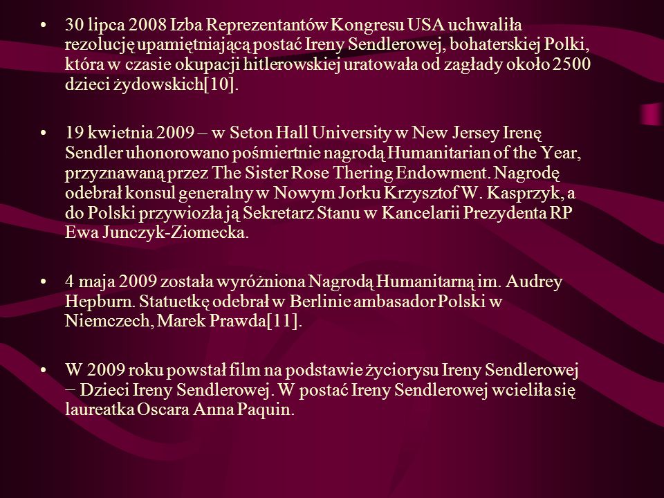 30 lipca 2008 Izba Reprezentantów Kongresu USA uchwaliła rezolucję upamiętniającą postać Ireny Sendlerowej, bohaterskiej Polki, która w czasie okupacji hitlerowskiej uratowała od zagłady około 2500 dzieci żydowskich[10].