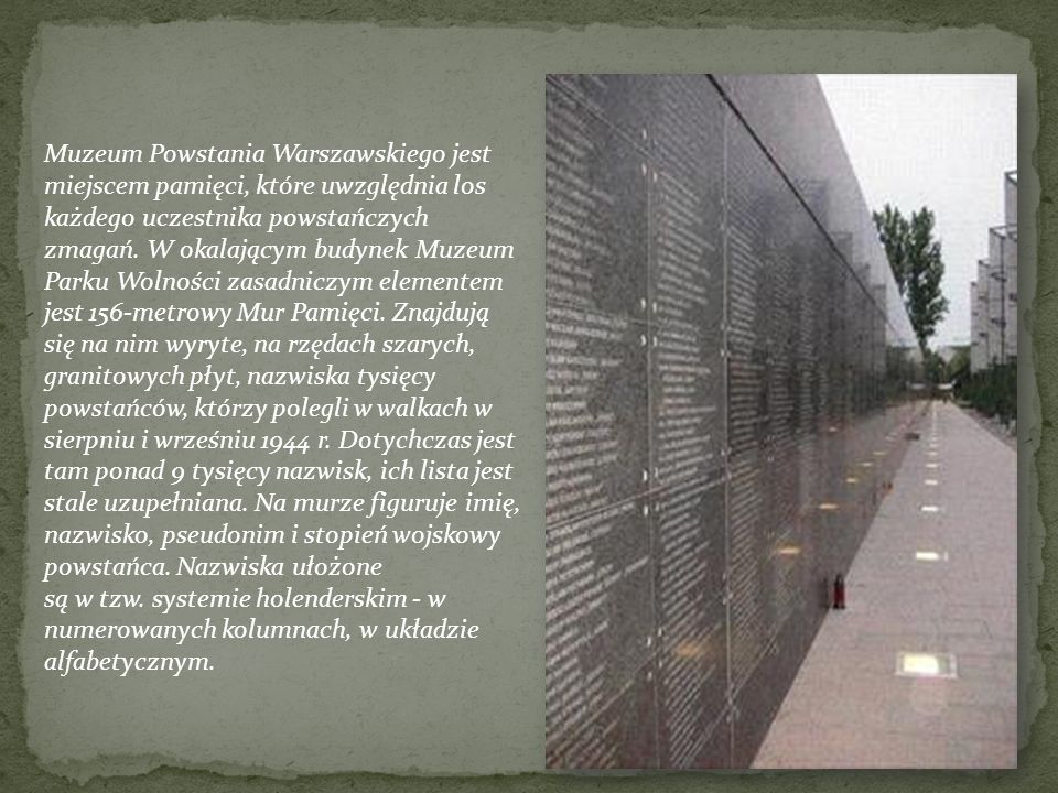 Muzeum Powstania Warszawskiego jest miejscem pamięci, które uwzględnia los każdego uczestnika powstańczych zmagań. W okalającym budynek Muzeum Parku Wolności zasadniczym elementem jest 156-metrowy Mur Pamięci. Znajdują się na nim wyryte, na rzędach szarych, granitowych płyt, nazwiska tysięcy powstańców, którzy polegli w walkach w sierpniu i wrześniu 1944 r. Dotychczas jest tam ponad 9 tysięcy nazwisk, ich lista jest stale uzupełniana. Na murze figuruje imię, nazwisko, pseudonim i stopień wojskowy powstańca. Nazwiska ułożone