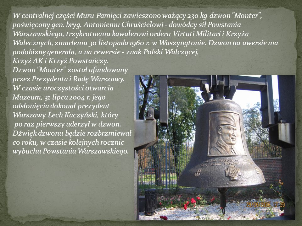 W centralnej części Muru Pamięci zawieszono ważący 230 kg dzwon Monter , poświęcony gen. bryg. Antoniemu Chruścielowi - dowódcy sił Powstania Warszawskiego, trzykrotnemu kawalerowi orderu Virtuti Militari i Krzyża Walecznych, zmarłemu 30 listopada 1960 r. w Waszyngtonie. Dzwon na awersie ma podobiznę generała, a na rewersie - znak Polski Walczącej,