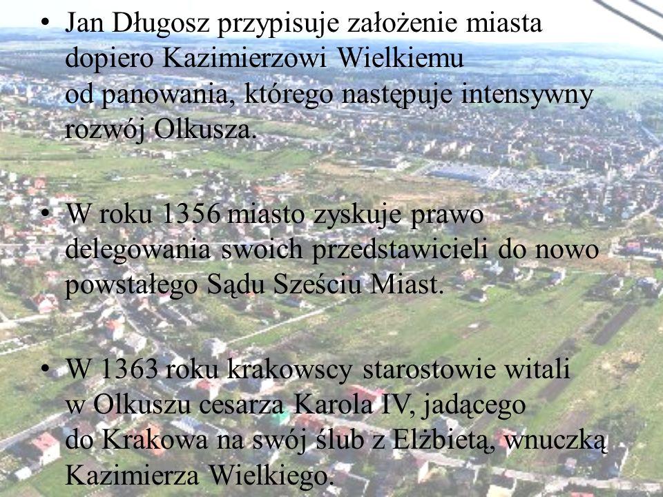 Jan Długosz przypisuje założenie miasta dopiero Kazimierzowi Wielkiemu od panowania, którego następuje intensywny rozwój Olkusza.