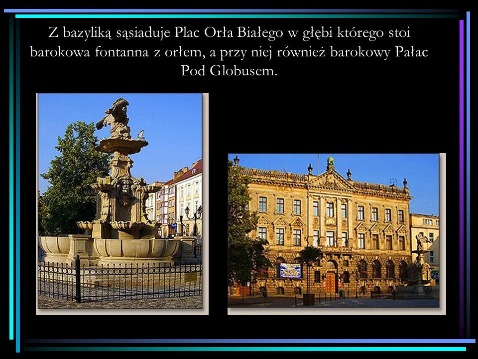 Z bazyliką sąsiaduje Plac Orła Białego w głębi którego stoi barokowa fontanna z orłem, a przy niej również barokowy Pałac Pod Globusem.