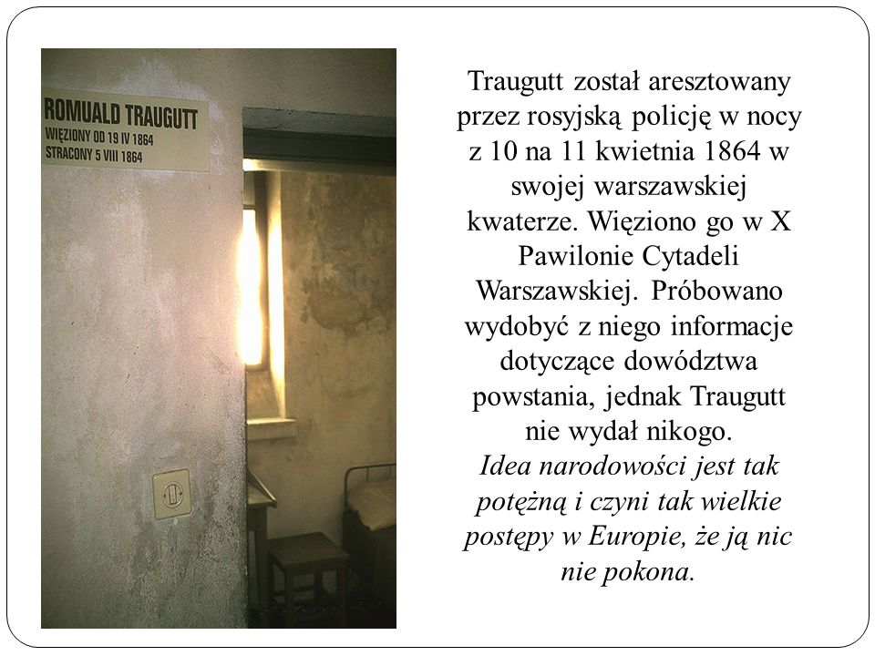 Traugutt został aresztowany przez rosyjską policję w nocy z 10 na 11 kwietnia 1864 w swojej warszawskiej kwaterze. Więziono go w X Pawilonie Cytadeli Warszawskiej. Próbowano wydobyć z niego informacje dotyczące dowództwa powstania, jednak Traugutt nie wydał nikogo.