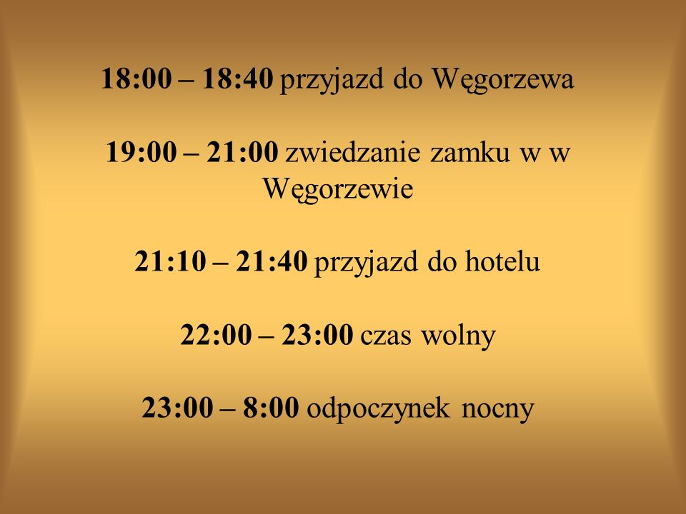 18:00 – 18:40 przyjazd do Węgorzewa 19:00 – 21:00 zwiedzanie zamku w w Węgorzewie 21:10 – 21:40 przyjazd do hotelu 22:00 – 23:00 czas wolny 23:00 – 8:00 odpoczynek nocny