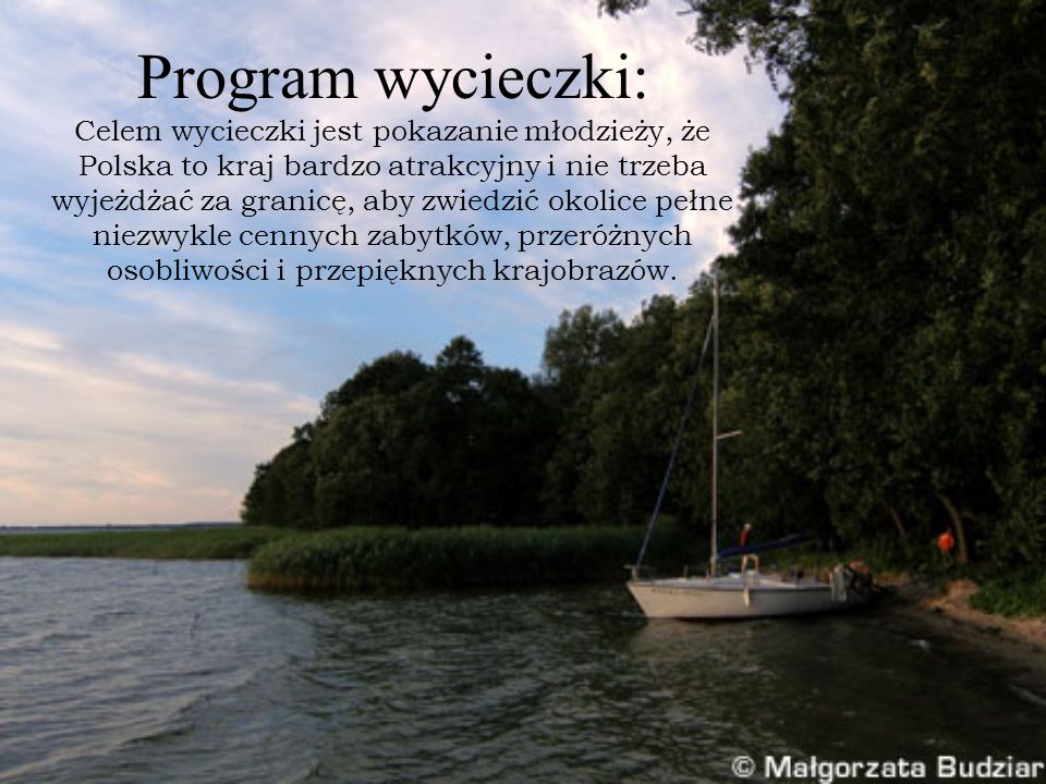 Program wycieczki: Celem wycieczki jest pokazanie młodzieży, że Polska to kraj bardzo atrakcyjny i nie trzeba wyjeżdżać za granicę, aby zwiedzić okolice pełne niezwykle cennych zabytków, przeróżnych osobliwości i przepięknych krajobrazów.