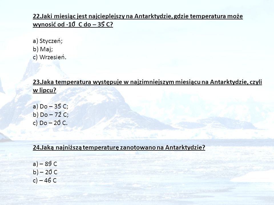 22.Jaki miesiąc jest najcieplejszy na Antarktydzie, gdzie temperatura może wynosić od -10̊ C do – 35̊ C a) Styczeń; b) Maj; c) Wrzesień. 23.Jaka temperatura występuje w najzimniejszym miesiącu na Antarktydzie, czyli w lipcu a) Do – 35̊ C; b) Do – 72̊ C;