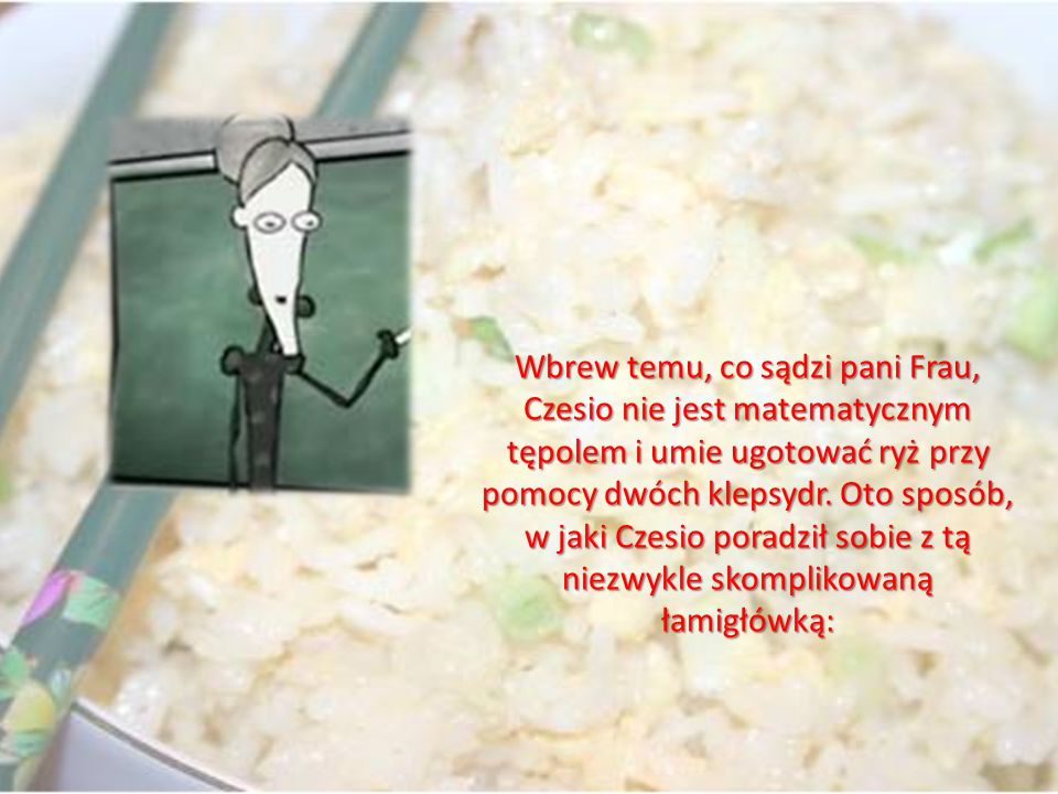 Wbrew temu, co sądzi pani Frau, Czesio nie jest matematycznym tępolem i umie ugotować ryż przy pomocy dwóch klepsydr.