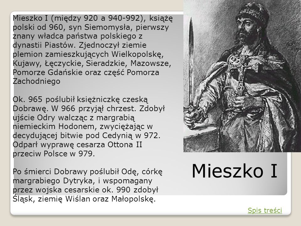 Mieszko I (między 920 a ), książę polski od 960, syn Siemomysła, pierwszy znany władca państwa polskiego z dynastii Piastów. Zjednoczył ziemie plemion zamieszkujących Wielkopolskę, Kujawy, Łęczyckie, Sieradzkie, Mazowsze, Pomorze Gdańskie oraz część Pomorza Zachodniego Ok. 965 poślubił księżniczkę czeską Dobrawę. W 966 przyjął chrzest. Zdobył ujście Odry walcząc z margrabią niemieckim Hodonem, zwyciężając w decydującej bitwie pod Cedynią w 972. Odparł wyprawę cesarza Ottona II przeciw Polsce w 979. Po śmierci Dobrawy poślubił Odę, córkę margrabiego Dytryka, i wspomagany przez wojska cesarskie ok. 990 zdobył Śląsk, ziemię Wiślan oraz Małopolskę.