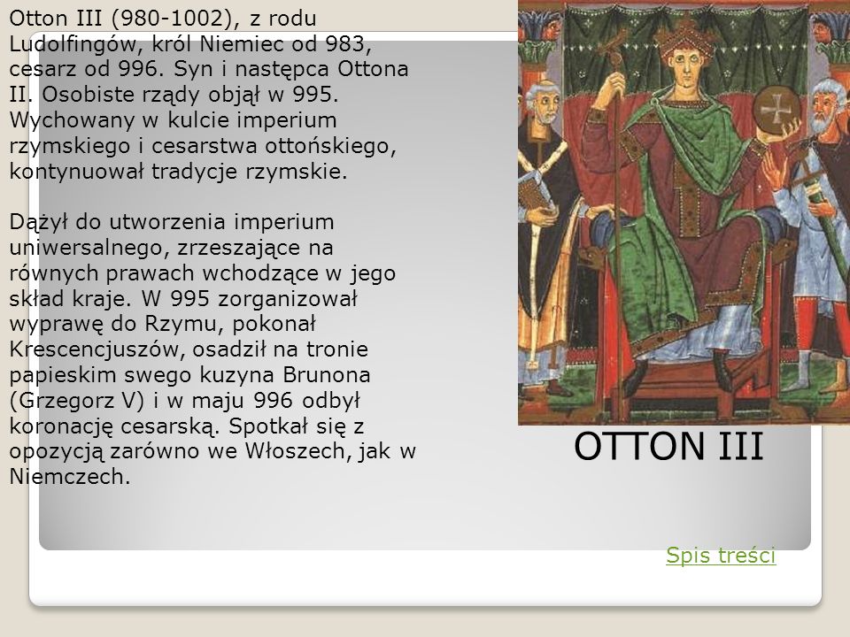 Otton III ( ), z rodu Ludolfingów, król Niemiec od 983, cesarz od 996. Syn i następca Ottona II. Osobiste rządy objął w 995. Wychowany w kulcie imperium rzymskiego i cesarstwa ottońskiego, kontynuował tradycje rzymskie.