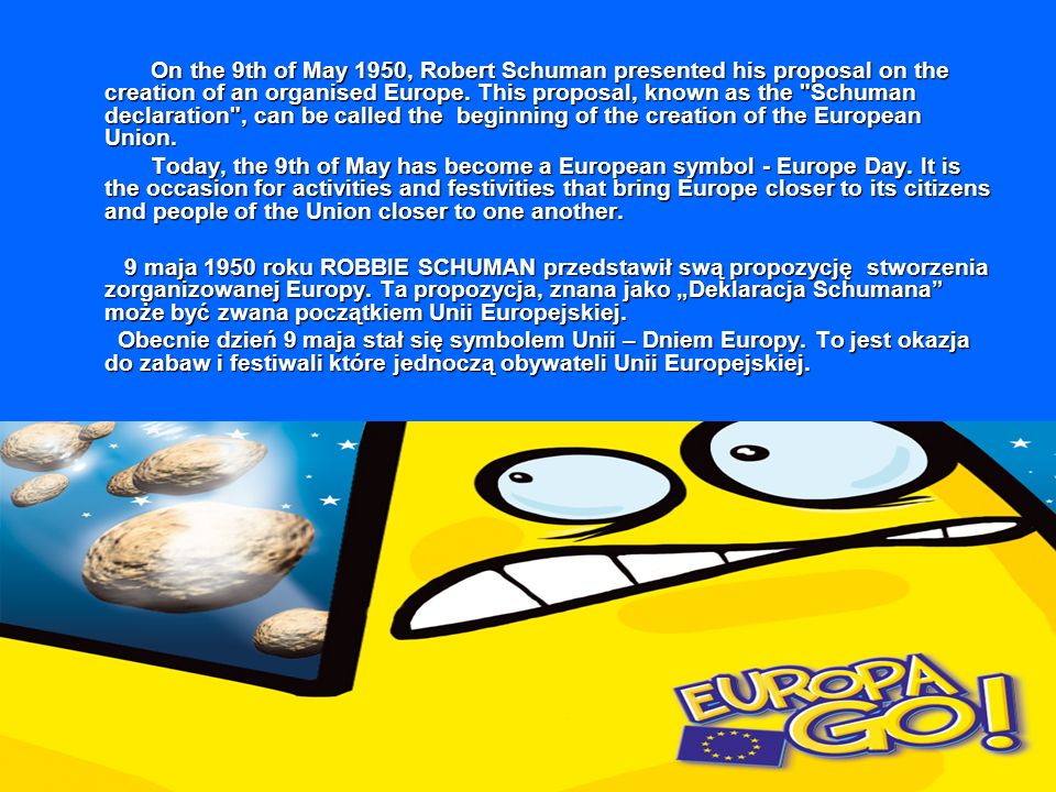 On the 9th of May 1950, Robert Schuman presented his proposal on the creation of an organised Europe. This proposal, known as the Schuman declaration , can be called the beginning of the creation of the European Union.