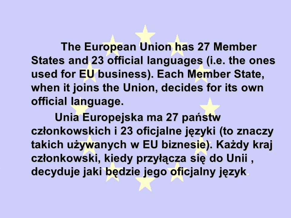 The European Union has 27 Member States and 23 official languages (i.e. the ones used for EU business). Each Member State, when it joins the Union, decides for its own official language.