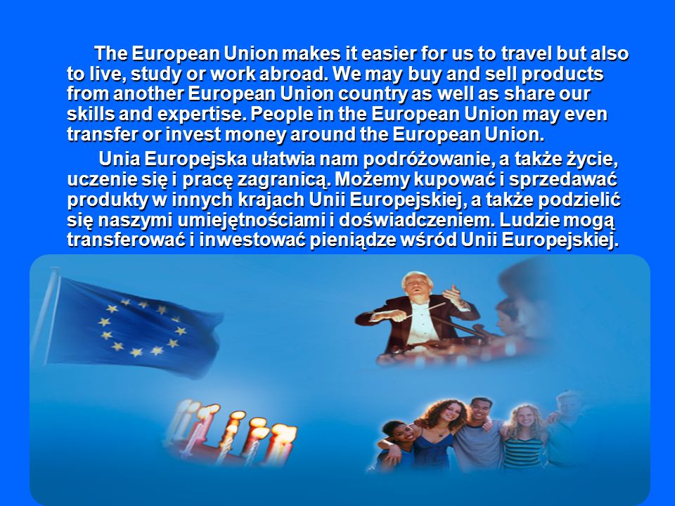 The European Union makes it easier for us to travel but also to live, study or work abroad. We may buy and sell products from another European Union country as well as share our skills and expertise. People in the European Union may even transfer or invest money around the European Union.