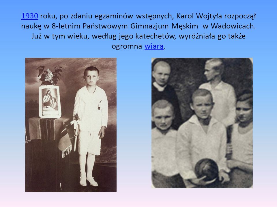 1930 roku, po zdaniu egzaminów wstępnych, Karol Wojtyła rozpoczął naukę w 8-letnim Państwowym Gimnazjum Męskim w Wadowicach.