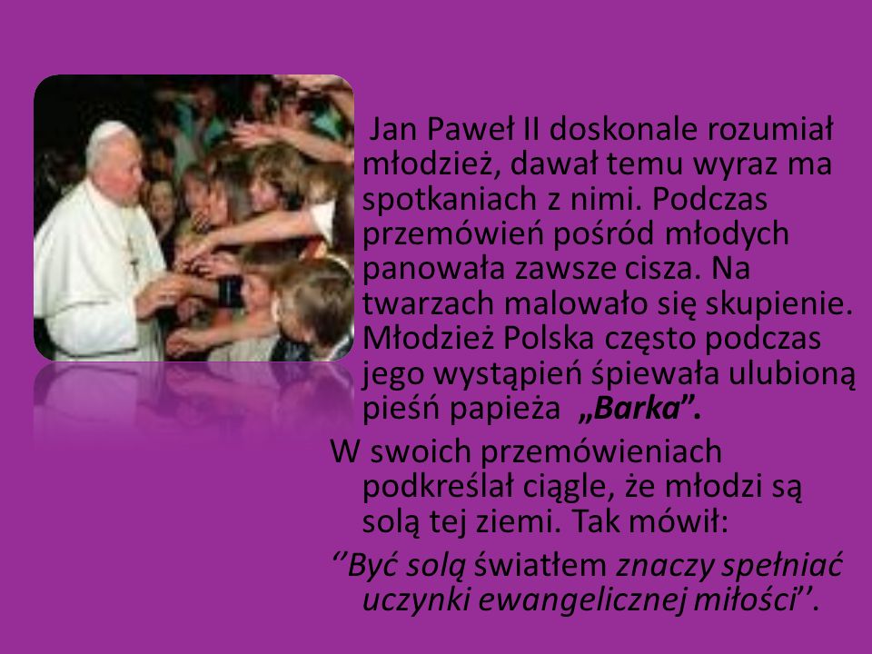 Jan Paweł II doskonale rozumiał młodzież, dawał temu wyraz ma spotkaniach z nimi. Podczas przemówień pośród młodych panowała zawsze cisza. Na twarzach malowało się skupienie. Młodzież Polska często podczas jego wystąpień śpiewała ulubioną pieśń papieża „Barka .