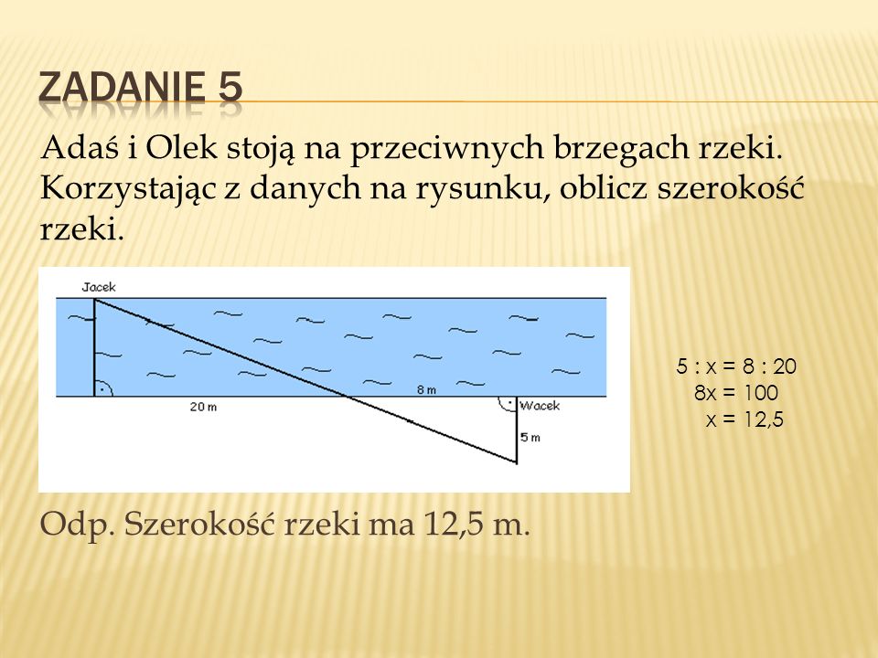 Zadanie 5 Adaś i Olek stoją na przeciwnych brzegach rzeki. Korzystając z danych na rysunku, oblicz szerokość rzeki. Odp. Szerokość rzeki ma 12,5 m.