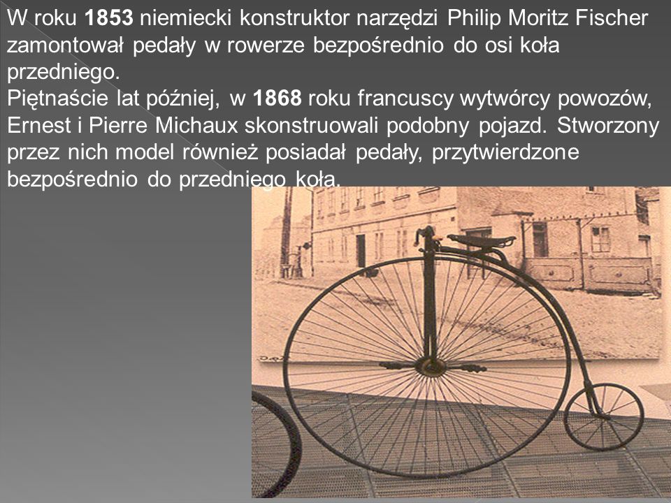 W roku 1853 niemiecki konstruktor narzędzi Philip Moritz Fischer zamontował pedały w rowerze bezpośrednio do osi koła przedniego.